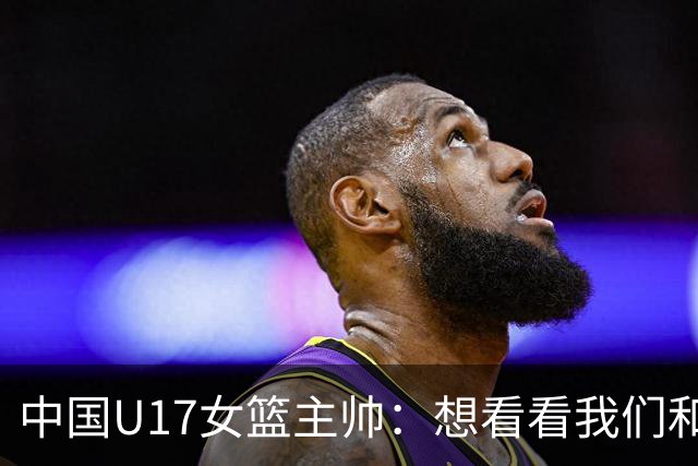 中国U17女篮主帅：想看看我们和世界篮球的差距 默契程度有待提高